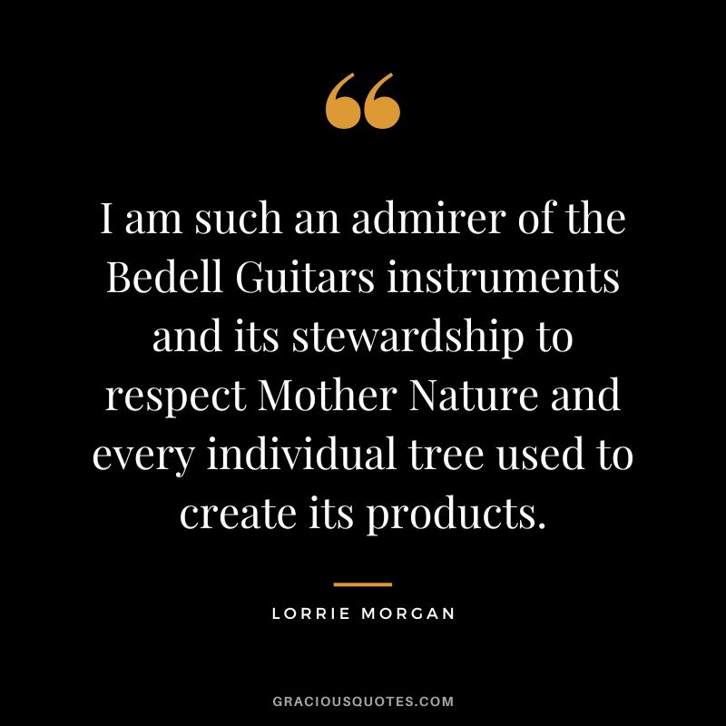 I am such an admirer of the Bedell Guitars instruments and its stewardship to respect Mother Nature and every individual tree used to create its products. - Lorrie Morgan
