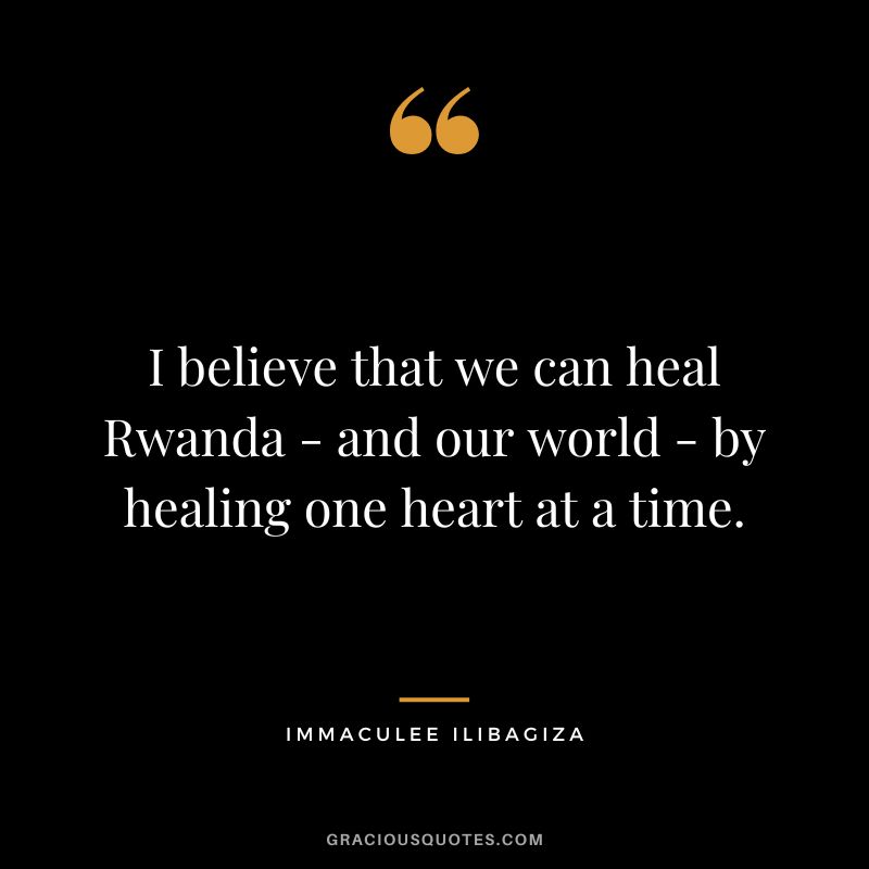 I believe that we can heal Rwanda - and our world - by healing one heart at a time. - Immaculee Ilibagiza