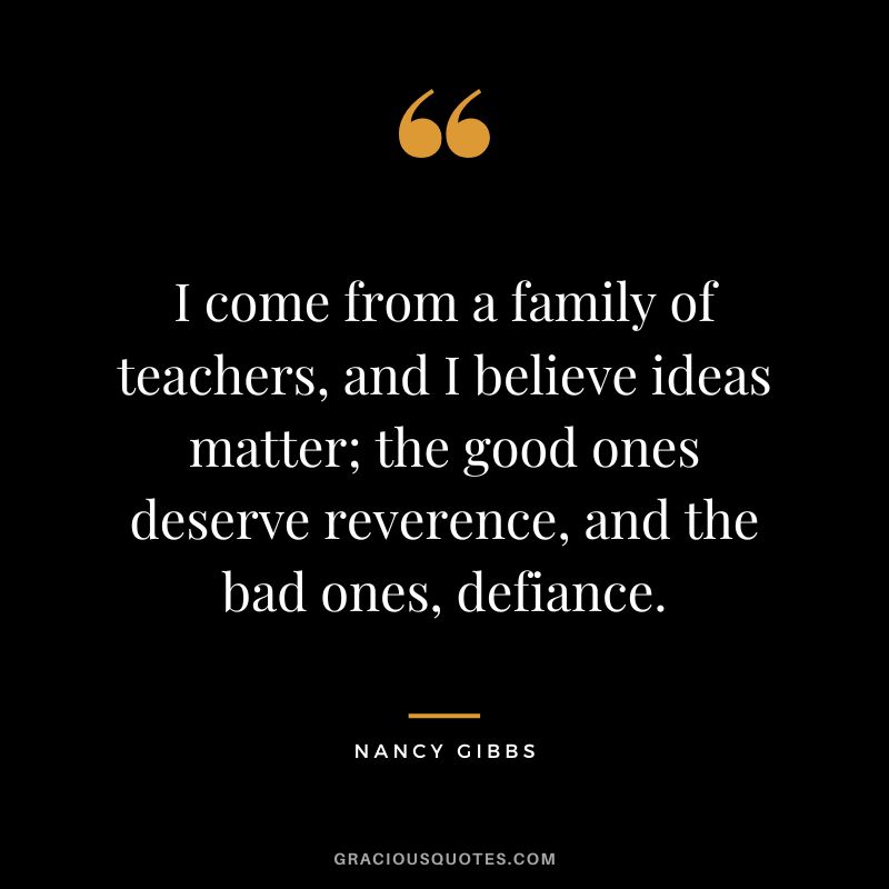 I come from a family of teachers, and I believe ideas matter; the good ones deserve reverence, and the bad ones, defiance. - Nancy Gibbs