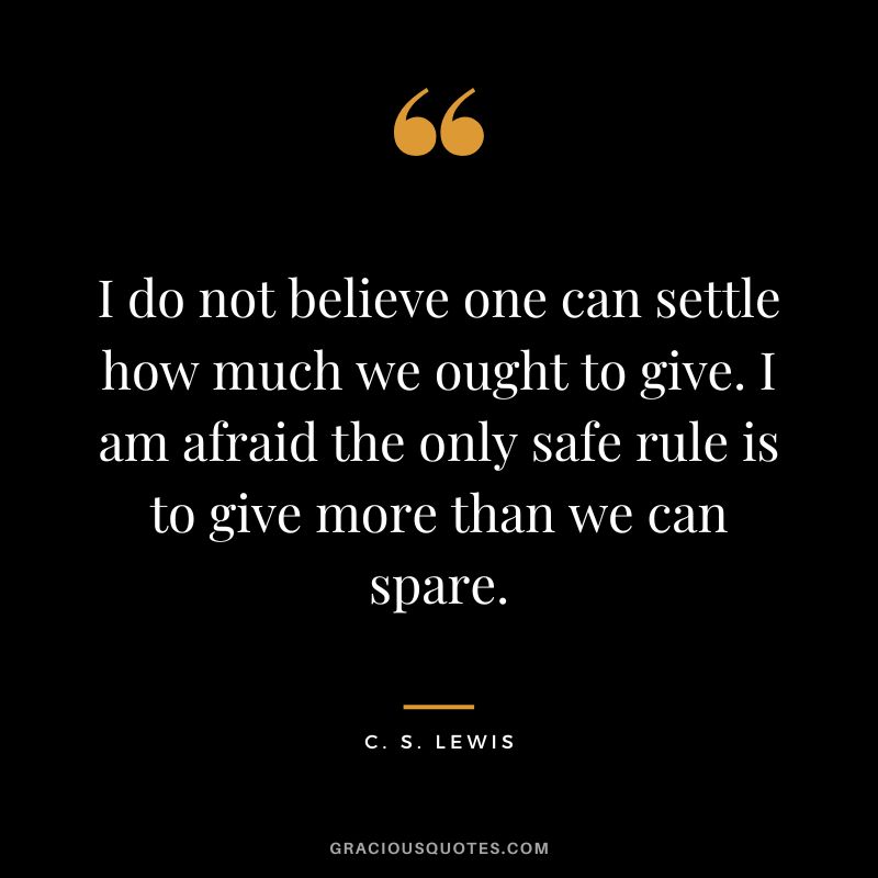 I do not believe one can settle how much we ought to give. I am afraid the only safe rule is to give more than we can spare. - C. S. Lewis