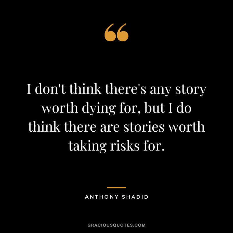 I don't think there's any story worth dying for, but I do think there are stories worth taking risks for. - Anthony Shadid