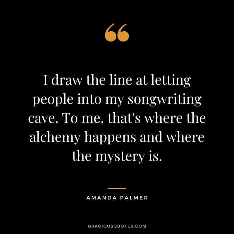 I draw the line at letting people into my songwriting cave. To me, that's where the alchemy happens and where the mystery is. - Amanda Palmer