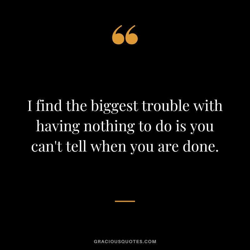 I find the biggest trouble with having nothing to do is you can't tell when you are done.