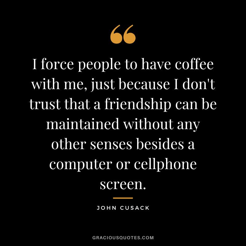 I force people to have coffee with me, just because I don't trust that a friendship can be maintained without any other senses besides a computer or cellphone screen. - John Cusack