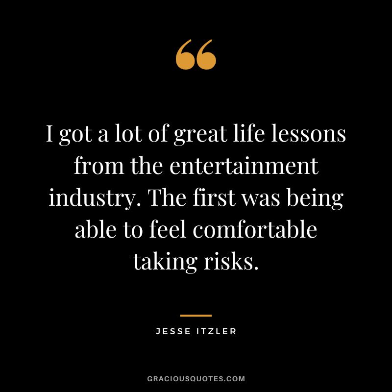 I got a lot of great life lessons from the entertainment industry. The first was being able to feel comfortable taking risks. - Jesse Itzler