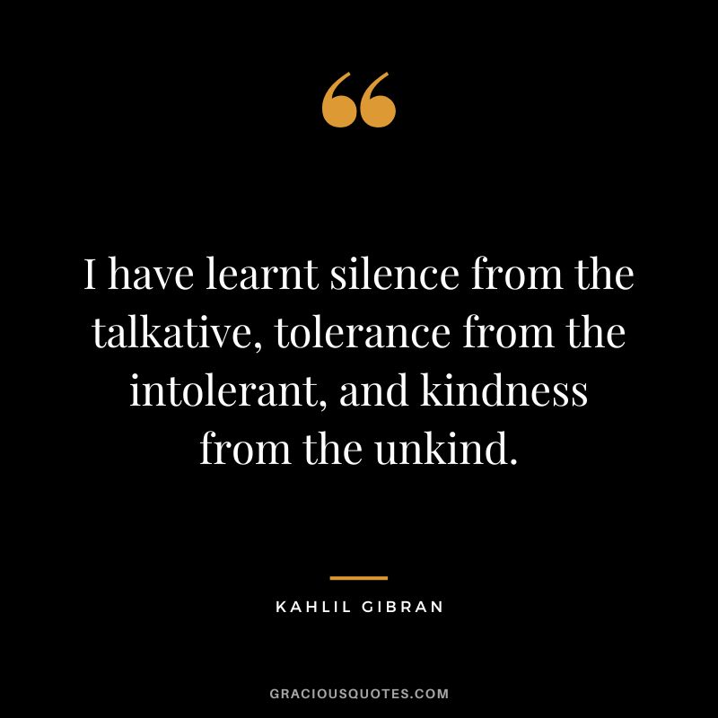 I have learnt silence from the talkative, tolerance from the intolerant, and kindness from the unkind. - Kahlil Gibran