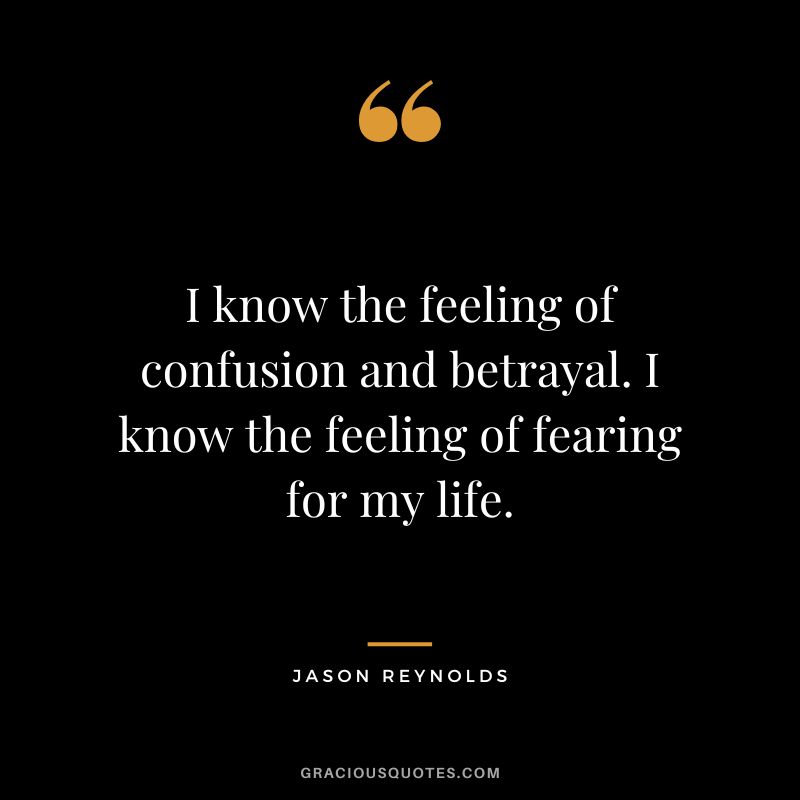 I know the feeling of confusion and betrayal. I know the feeling of fearing for my life. - Jason Reynolds