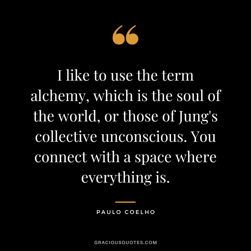 I like to use the term alchemy, which is the soul of the world, or those of Jung's collective unconscious. You connect with a space where everything is. - Paulo Coelho