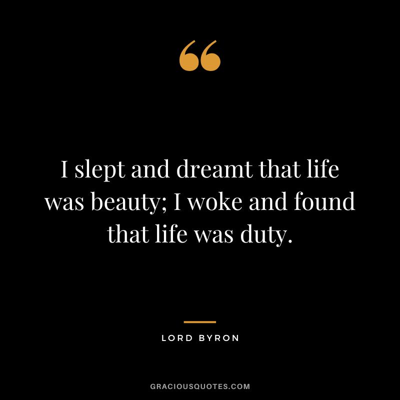 I slept and dreamt that life was beauty; I woke and found that life was duty. - Lord Byron