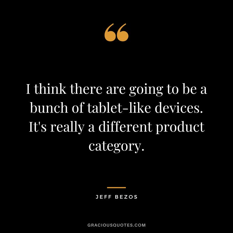 I think there are going to be a bunch of tablet-like devices. It's really a different product category. - Jeff Bezos