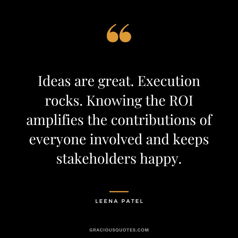 Ideas are great. Execution rocks. Knowing the ROI amplifies the contributions of everyone involved and keeps stakeholders happy. ― Leena Patel