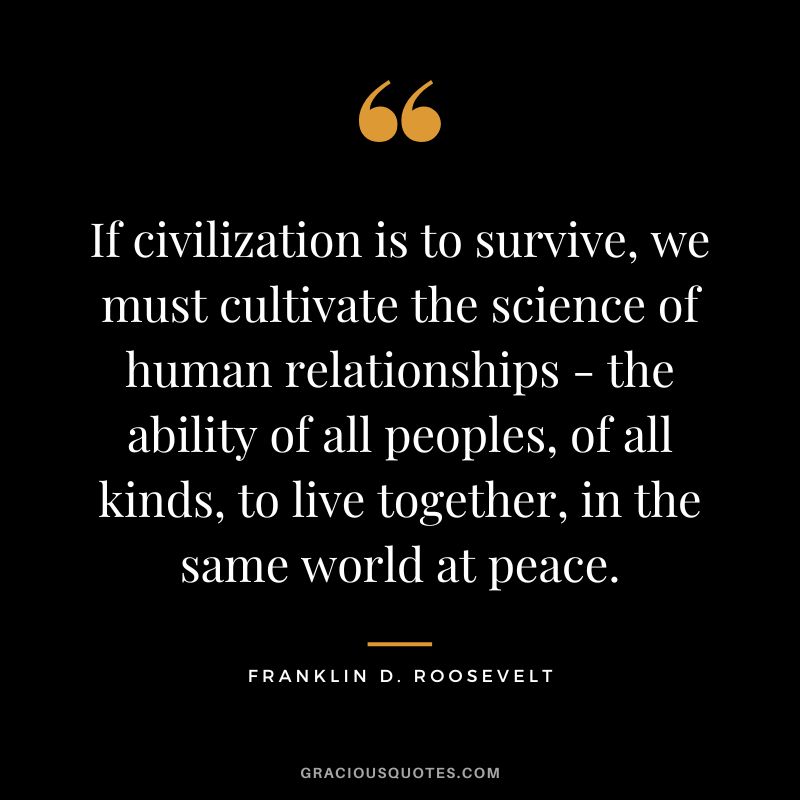 If civilization is to survive, we must cultivate the science of human relationships - the ability of all peoples, of all kinds, to live together, in the same world at peace. - Franklin D. Roosevelt