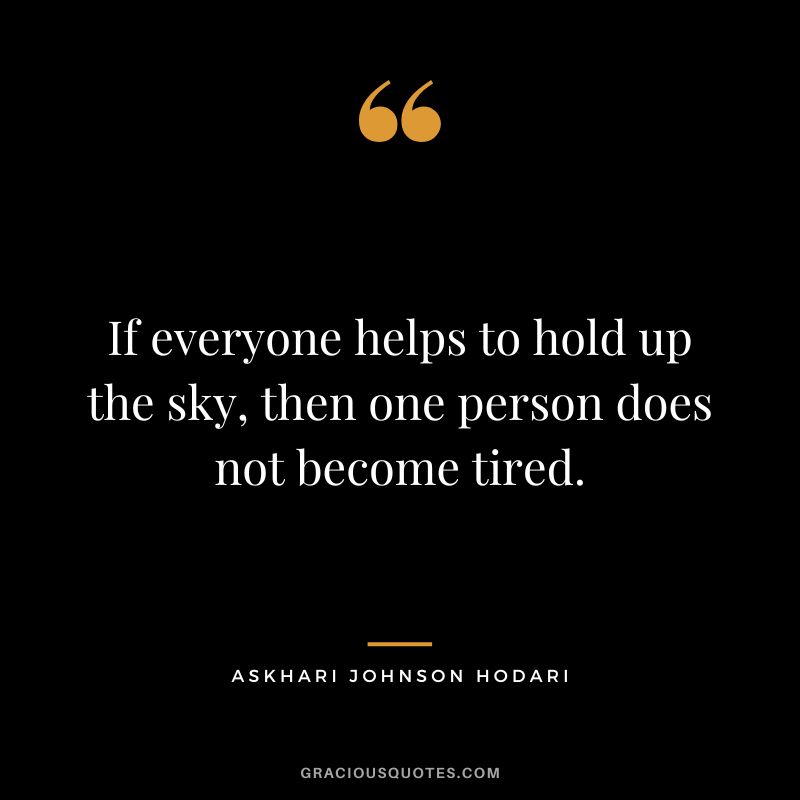 If everyone helps to hold up the sky, then one person does not become tired. - Askhari Johnson Hodari