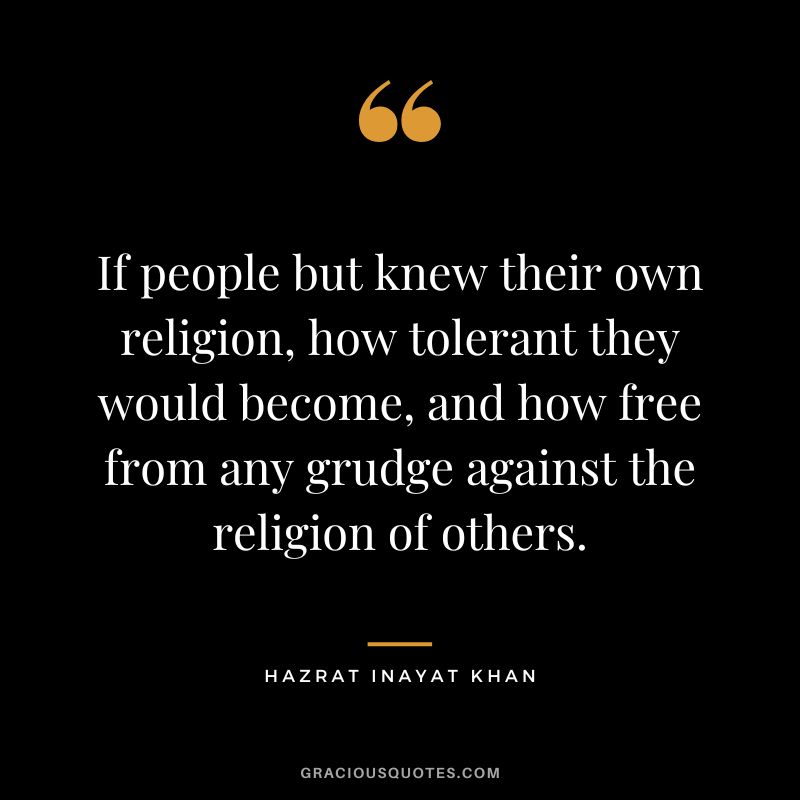 If people but knew their own religion, how tolerant they would become, and how free from any grudge against the religion of others. - Hazrat Inayat Khan