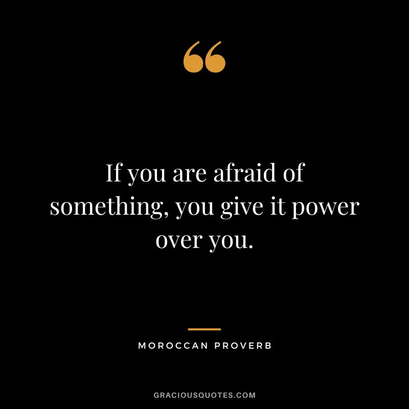 If you are afraid of something, you give it power over you.