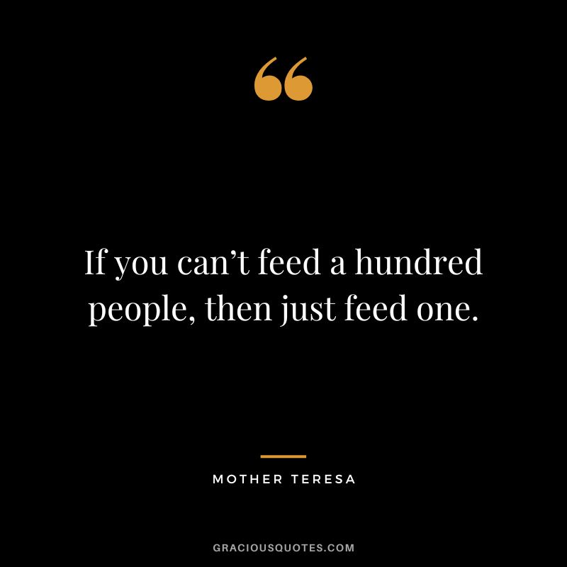 If you can’t feed a hundred people, then just feed one. - Mother Teresa