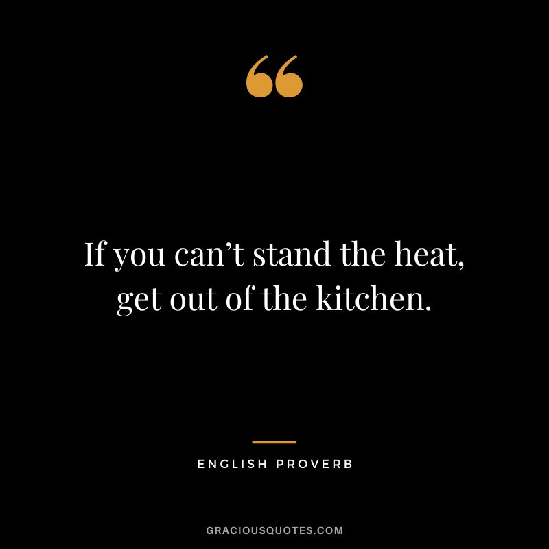 If you can’t stand the heat, get out of the kitchen.