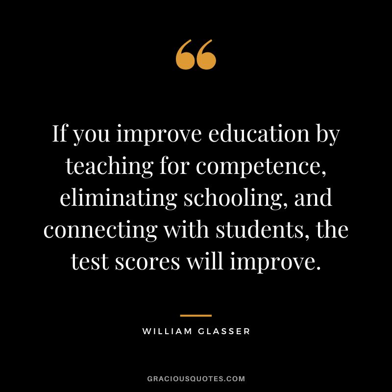 If you improve education by teaching for competence, eliminating schooling, and connecting with students, the test scores will improve. - William Glasser
