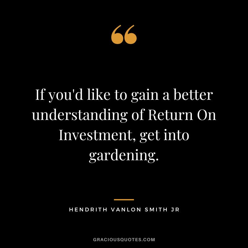 If you'd like to gain a better understanding of Return On Investment, get into gardening. ― Hendrith Vanlon Smith Jr