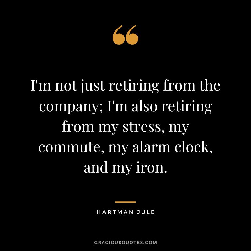 I'm not just retiring from the company; I'm also retiring from my stress, my commute, my alarm clock, and my iron. - Hartman Jule