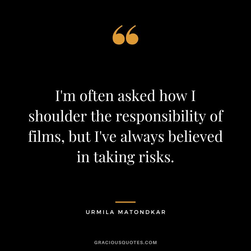 I'm often asked how I shoulder the responsibility of films, but I've always believed in taking risks. - Urmila Matondkar