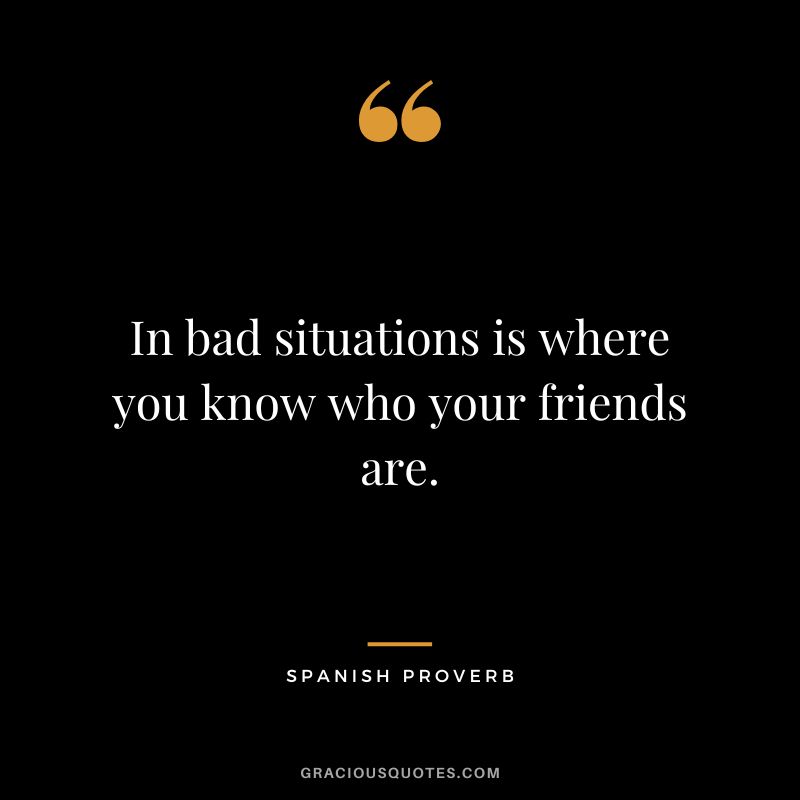 In bad situations is where you know who your friends are.