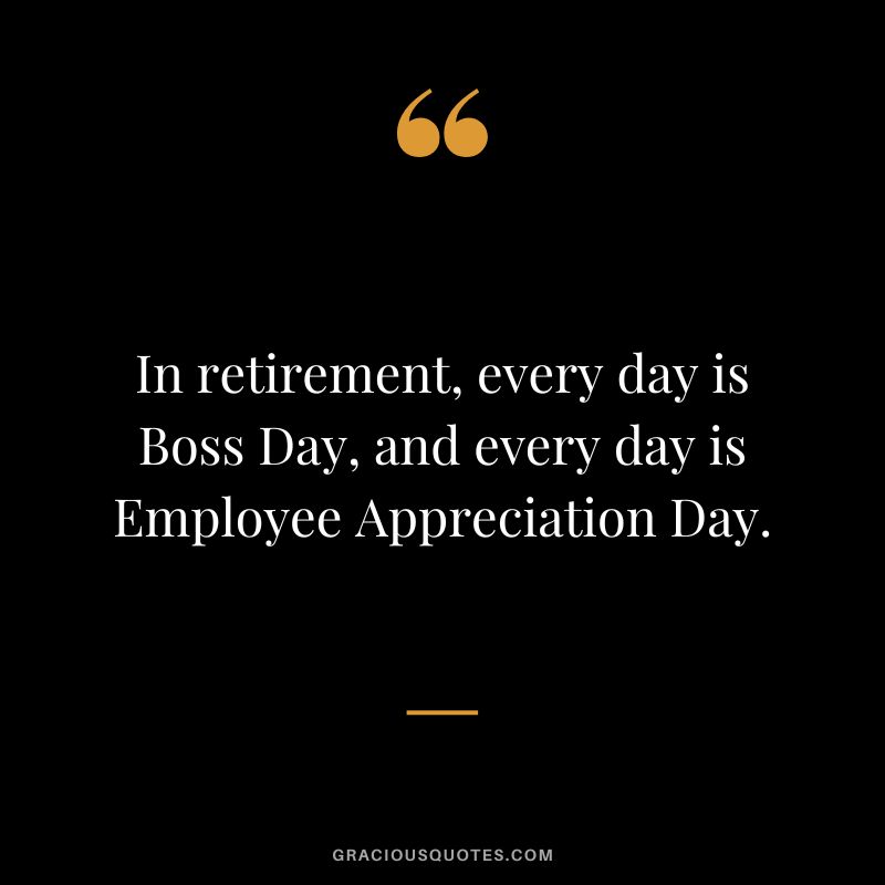 In retirement, every day is Boss Day, and every day is Employee Appreciation Day.