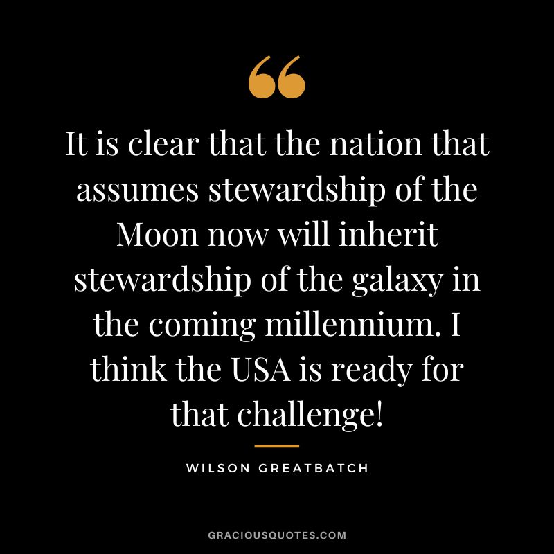 It is clear that the nation that assumes stewardship of the Moon now will inherit stewardship of the galaxy in the coming millennium. I think the USA is ready for that challenge! - Wilson Greatbatch
