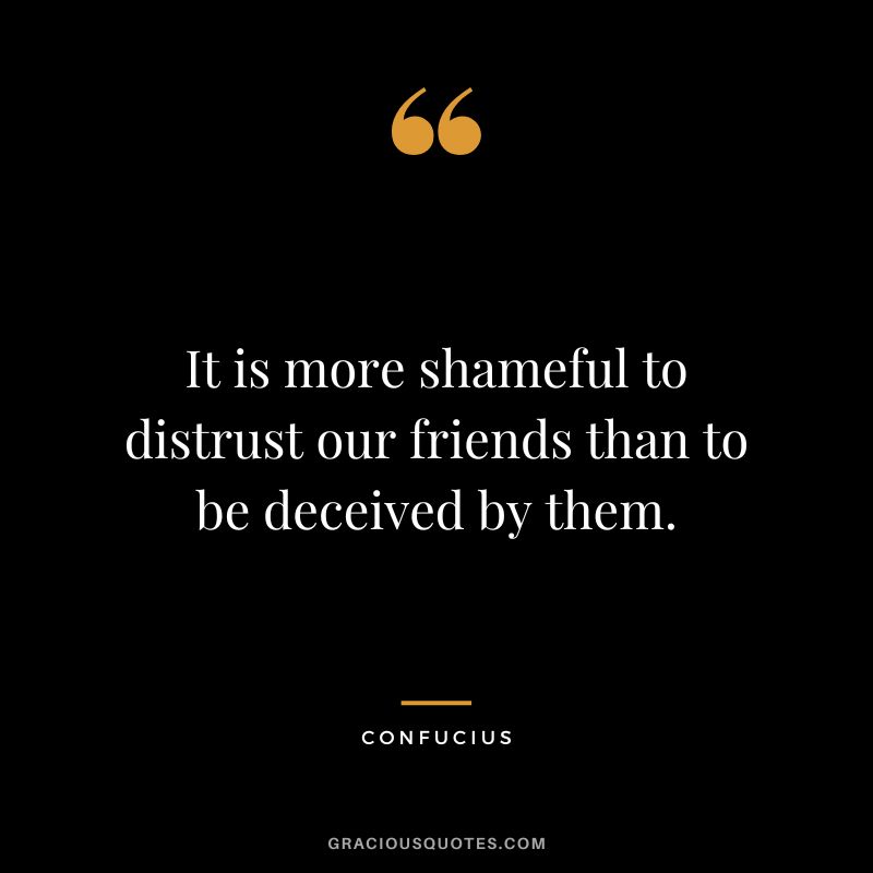 It is more shameful to distrust our friends than to be deceived by them. - Confucius