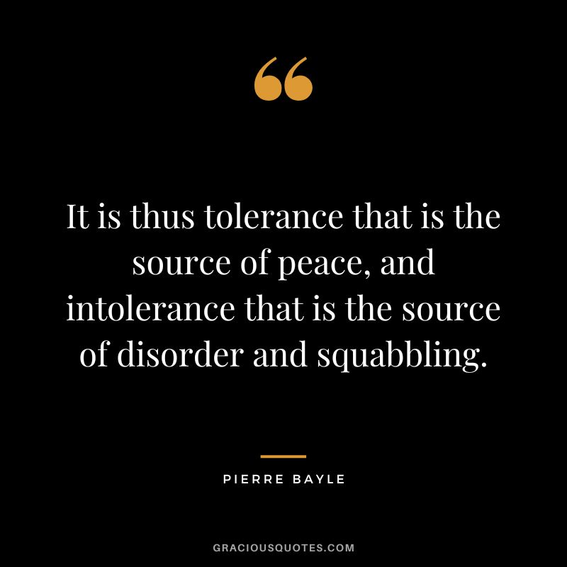 It is thus tolerance that is the source of peace, and intolerance that is the source of disorder and squabbling. - Pierre Bayle