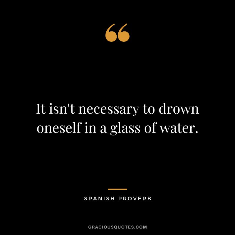 It isn't necessary to drown oneself in a glass of water.