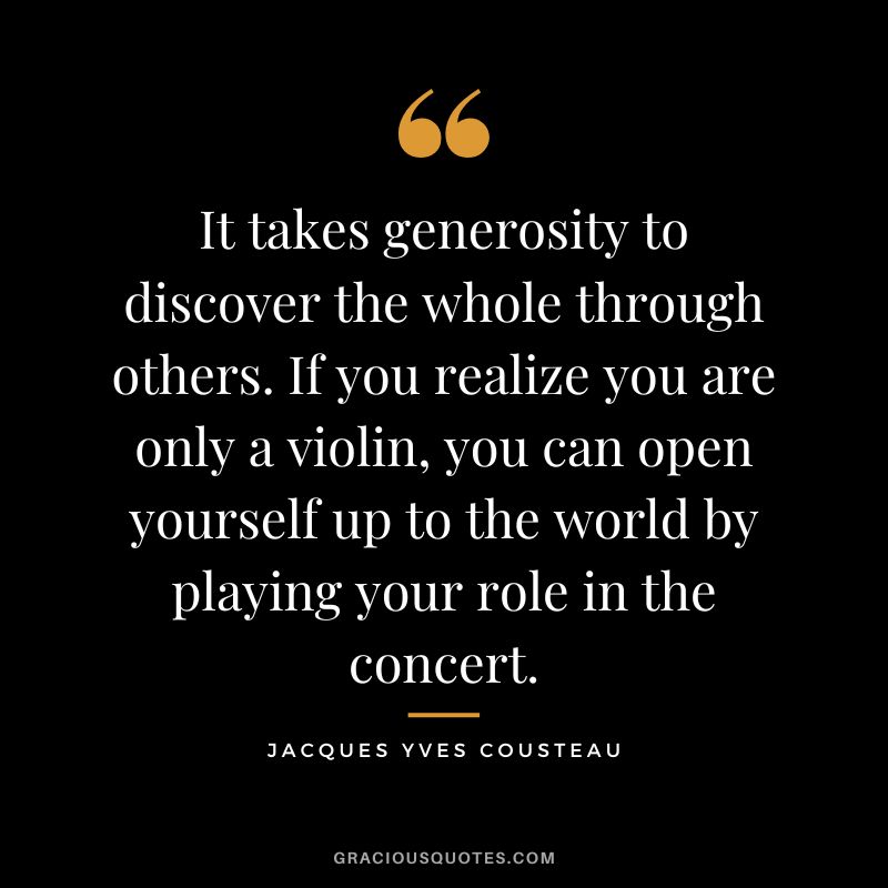 It takes generosity to discover the whole through others. If you realize you are only a violin, you can open yourself up to the world by playing your role in the concert. - Jacques Yves Cousteau
