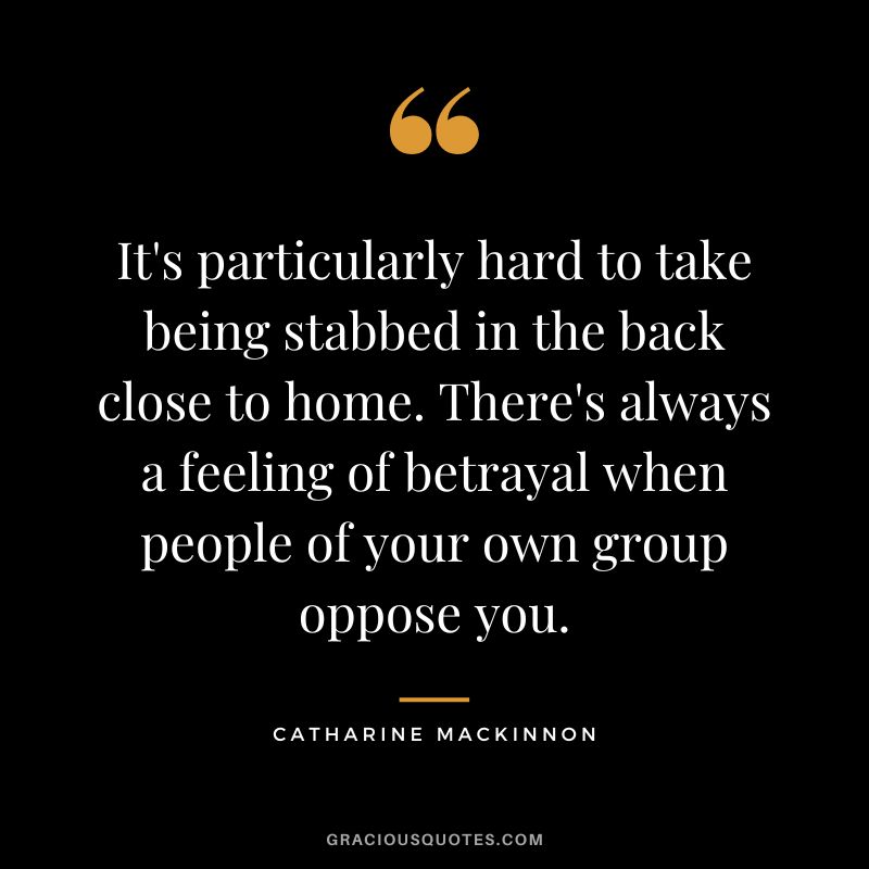 It's particularly hard to take being stabbed in the back close to home. There's always a feeling of betrayal when people of your own group oppose you. - Catharine MacKinnon