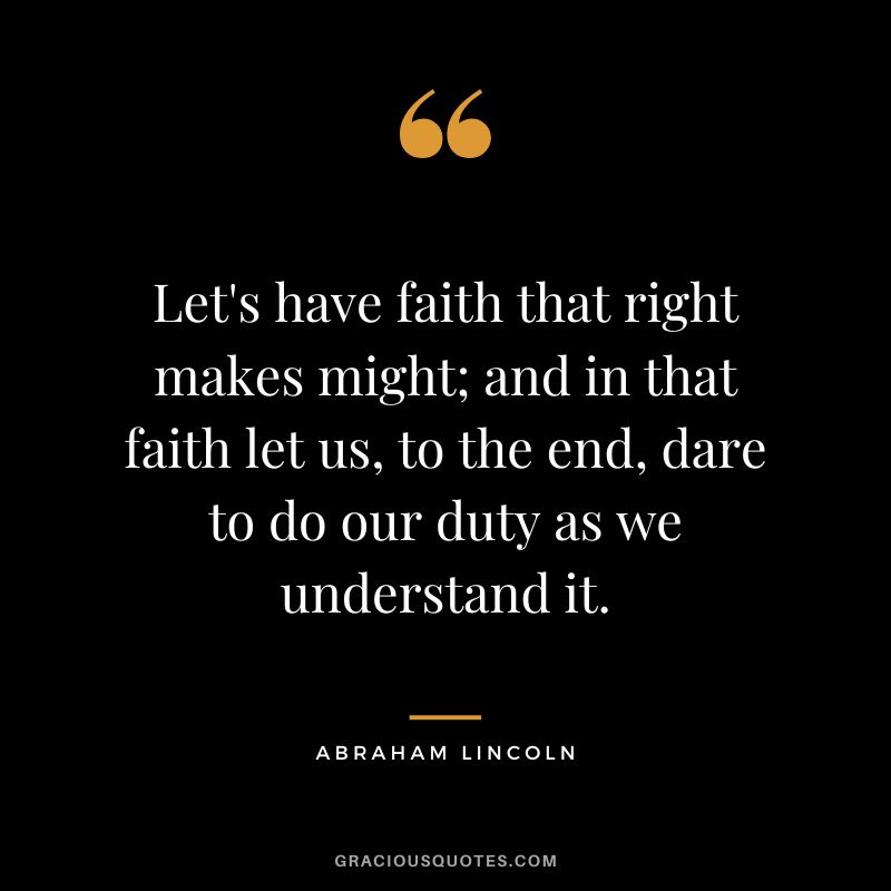 Let's have faith that right makes might; and in that faith let us, to the end, dare to do our duty as we understand it. - Abraham Lincoln