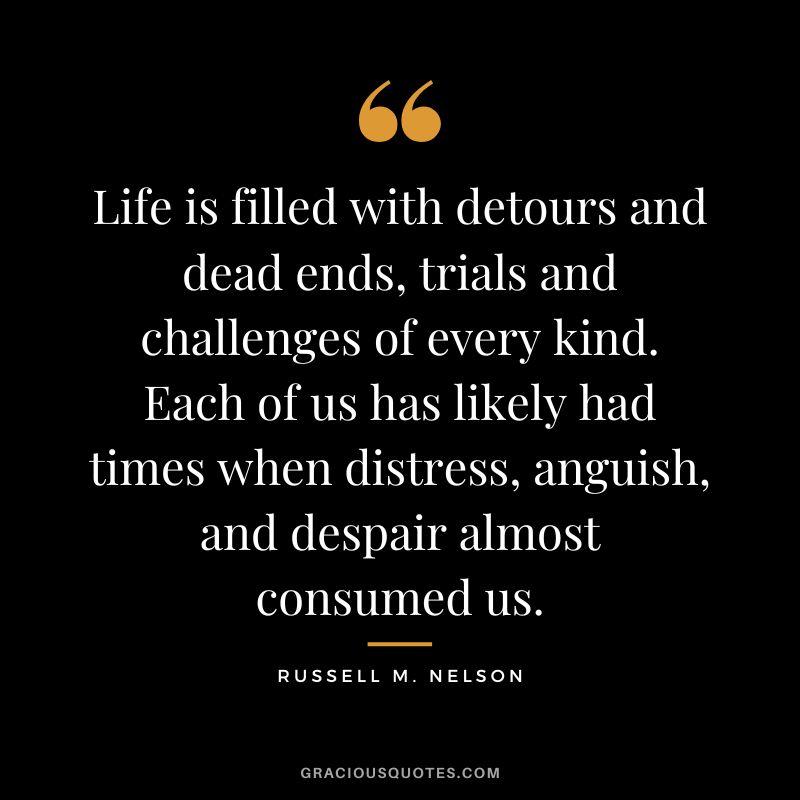 Life is filled with detours and dead ends, trials and challenges of every kind. Each of us has likely had times when distress, anguish, and despair almost consumed us. - Russell M. Nelson