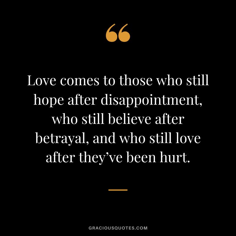 Love comes to those who still hope after disappointment, who still believe after betrayal, and who still love after they’ve been hurt.