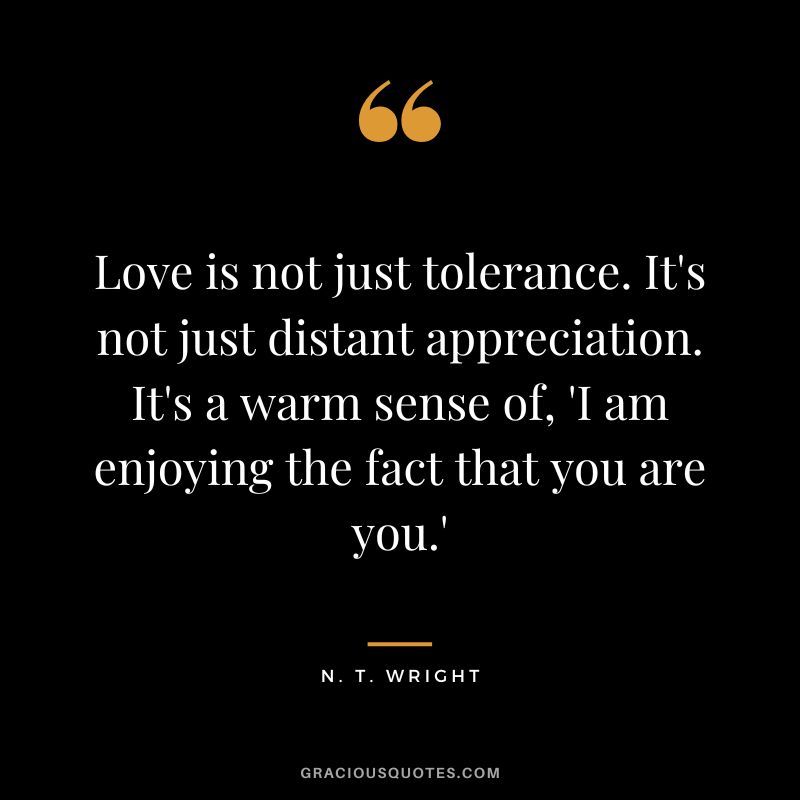 Love is not just tolerance. It's not just distant appreciation. It's a warm sense of, 'I am enjoying the fact that you are you.' - N. T. Wright