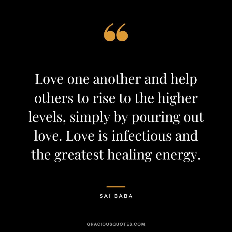Love one another and help others to rise to the higher levels, simply by pouring out love. Love is infectious and the greatest healing energy. - Sai Baba
