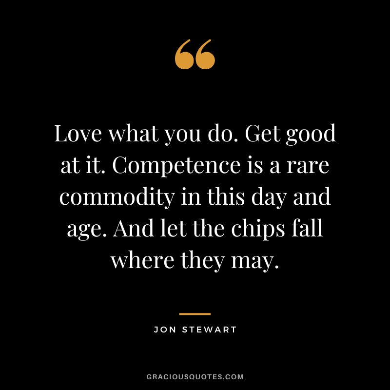 Love what you do. Get good at it. Competence is a rare commodity in this day and age. And let the chips fall where they may. - Jon Stewart