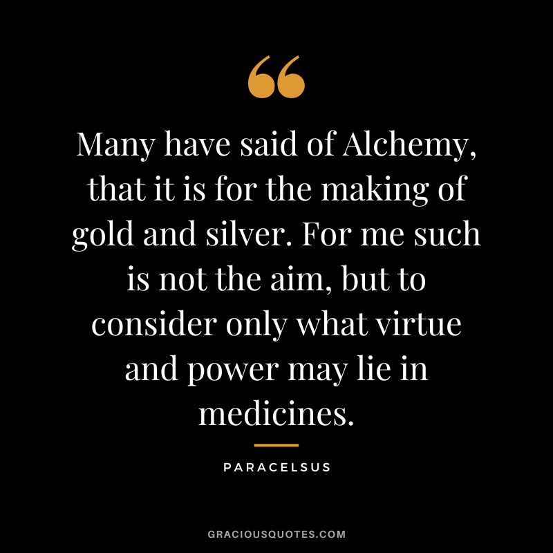 Many have said of Alchemy, that it is for the making of gold and silver. For me such is not the aim, but to consider only what virtue and power may lie in medicines. - Paracelsus
