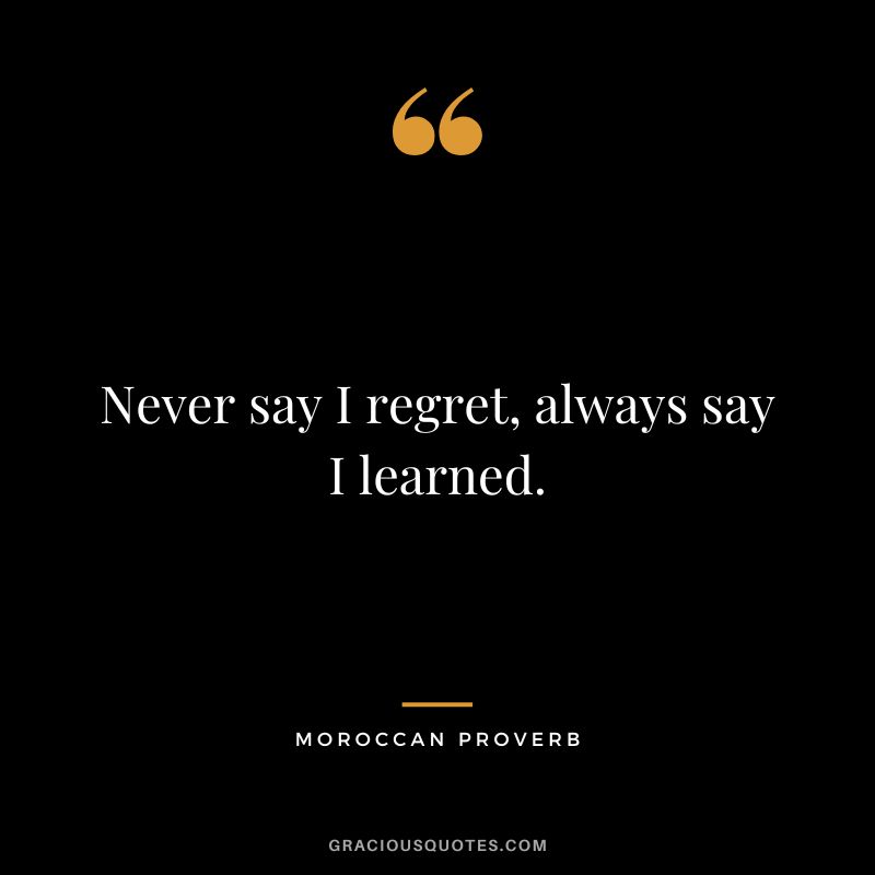 Never say I regret, always say I learned.