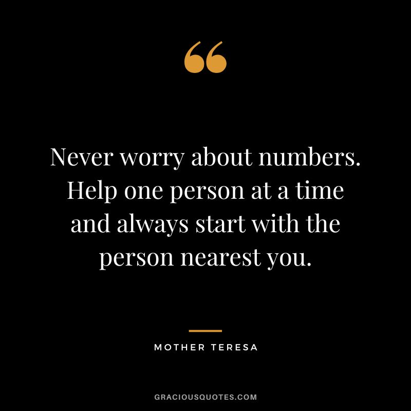 Never worry about numbers. Help one person at a time and always start with the person nearest you. - Mother Teresa