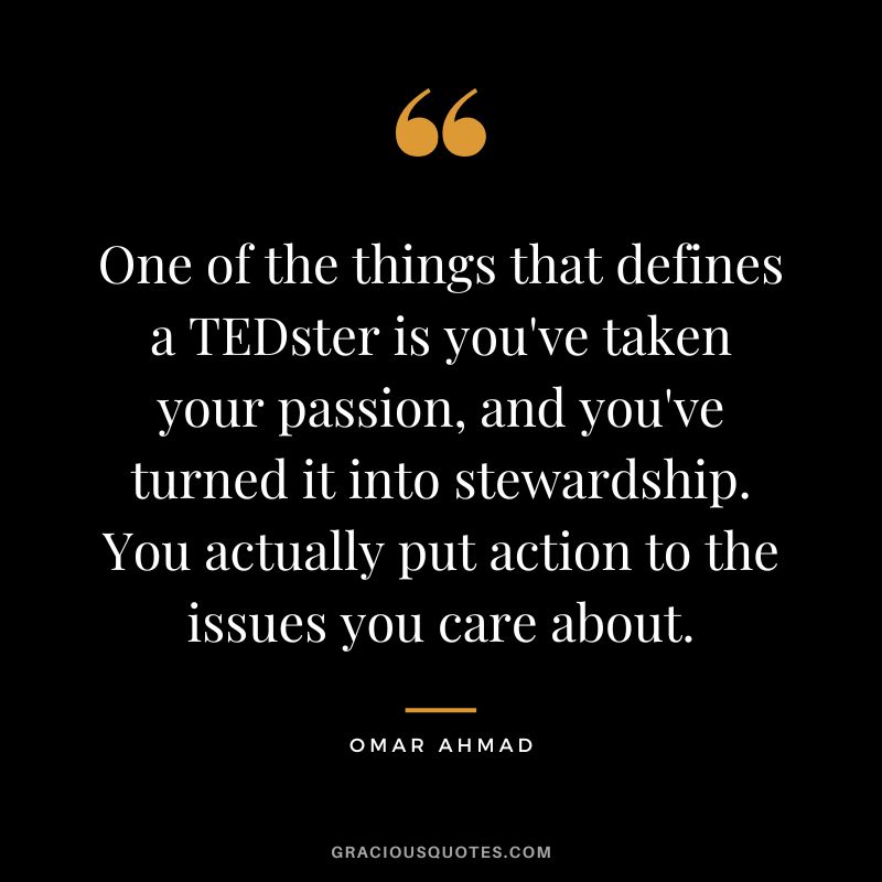 One of the things that defines a TEDster is you've taken your passion, and you've turned it into stewardship. You actually put action to the issues you care about. - Omar Ahmad