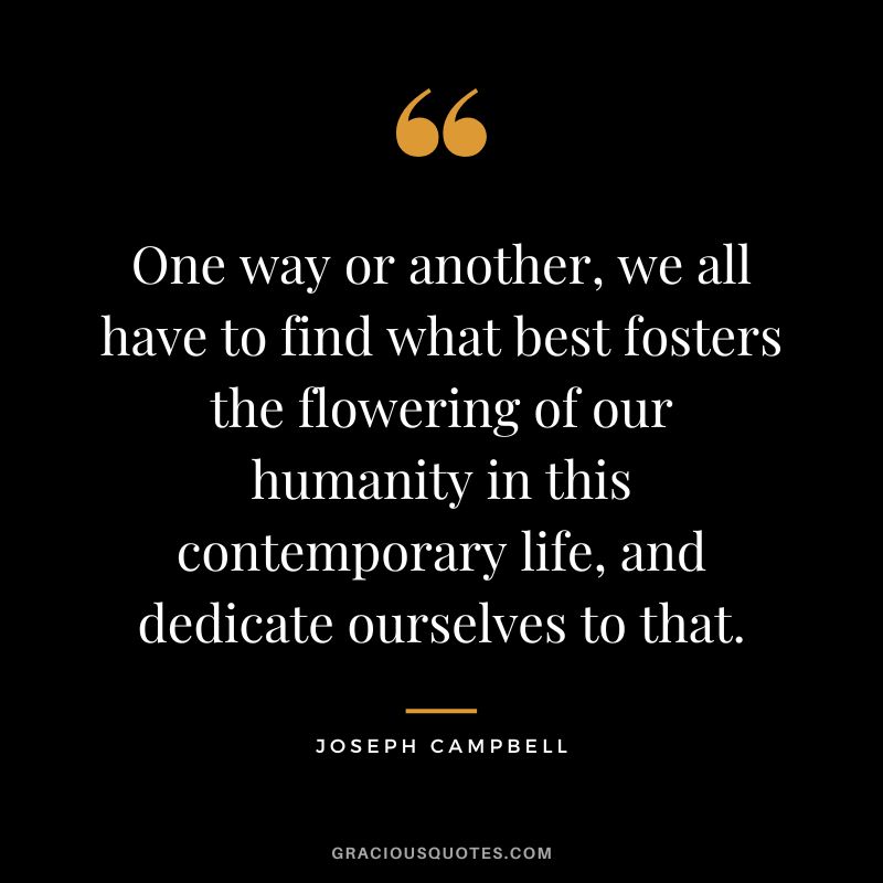 One way or another, we all have to find what best fosters the flowering of our humanity in this contemporary life, and dedicate ourselves to that. - Joseph Campbell