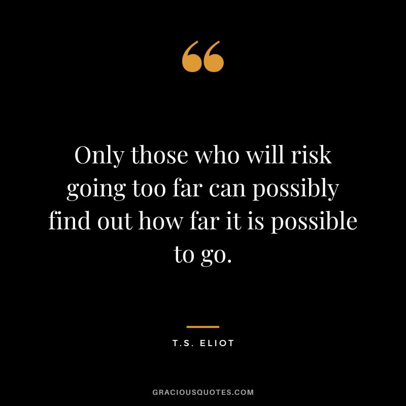 Only those who will risk going too far can possibly find out how far it is possible to go. - T.S. Eliot