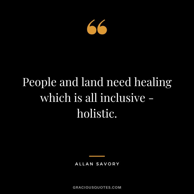 People and land need healing which is all inclusive - holistic. - Allan Savory