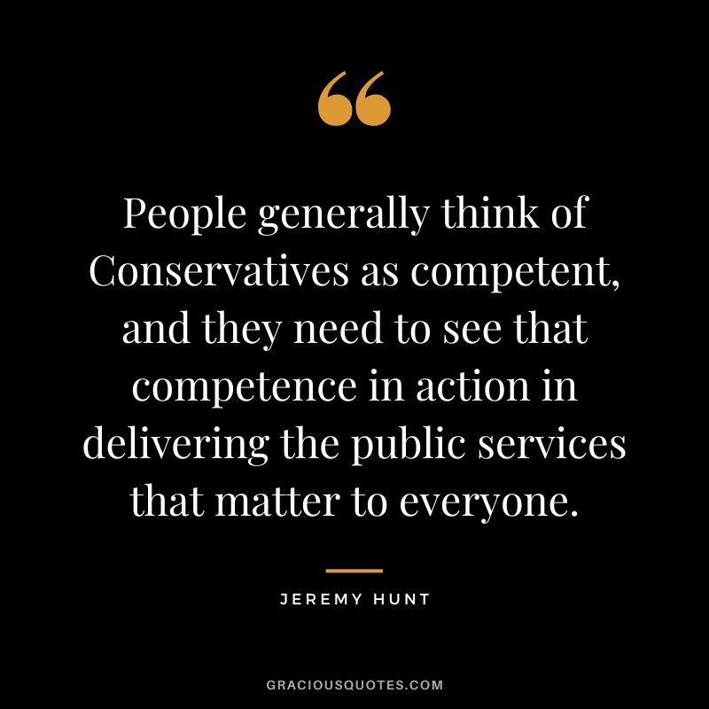 People generally think of Conservatives as competent, and they need to see that competence in action in delivering the public services that matter to everyone. - Jeremy Hunt