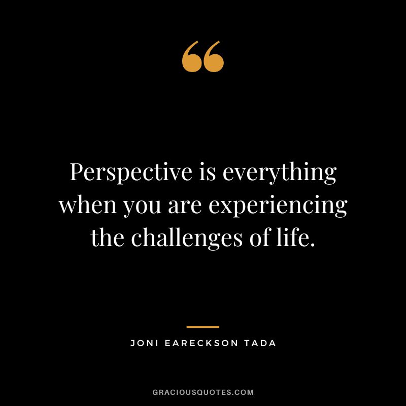 Perspective is everything when you are experiencing the challenges of life. - Joni Eareckson Tada