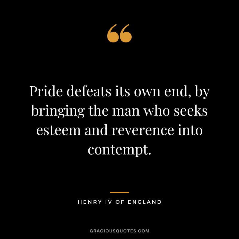 Pride defeats its own end, by bringing the man who seeks esteem and reverence into contempt. - Henry IV of England