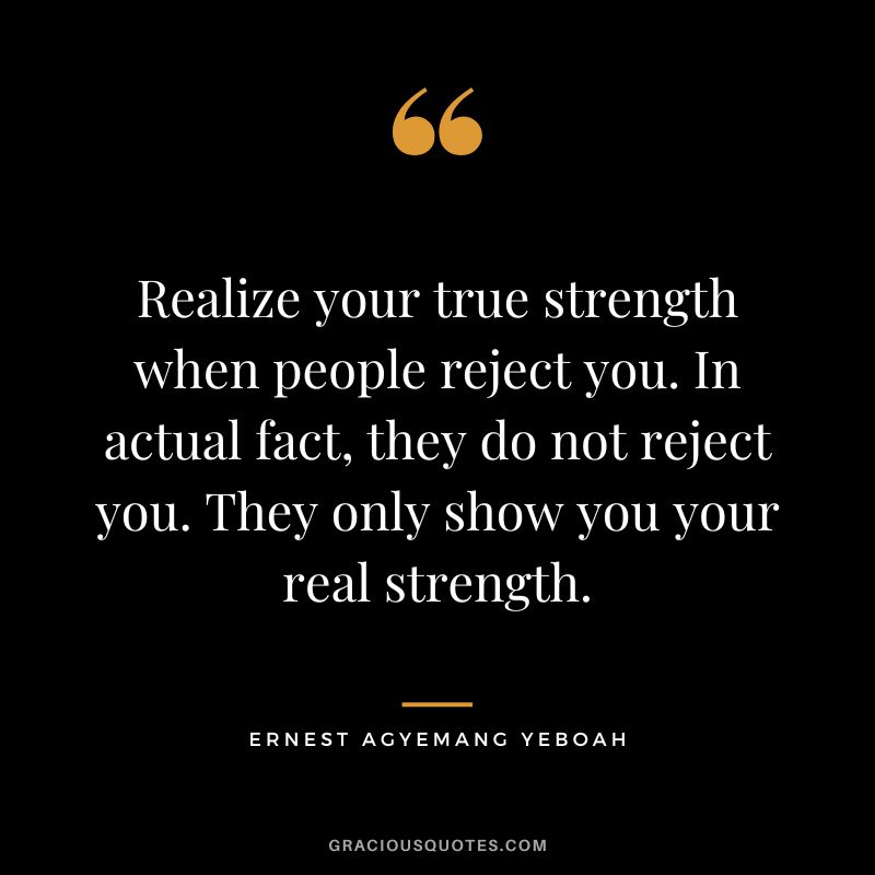 Realize your true strength when people reject you. In actual fact, they do not reject you. They only show you your real strength. - Ernest Agyemang Yeboah